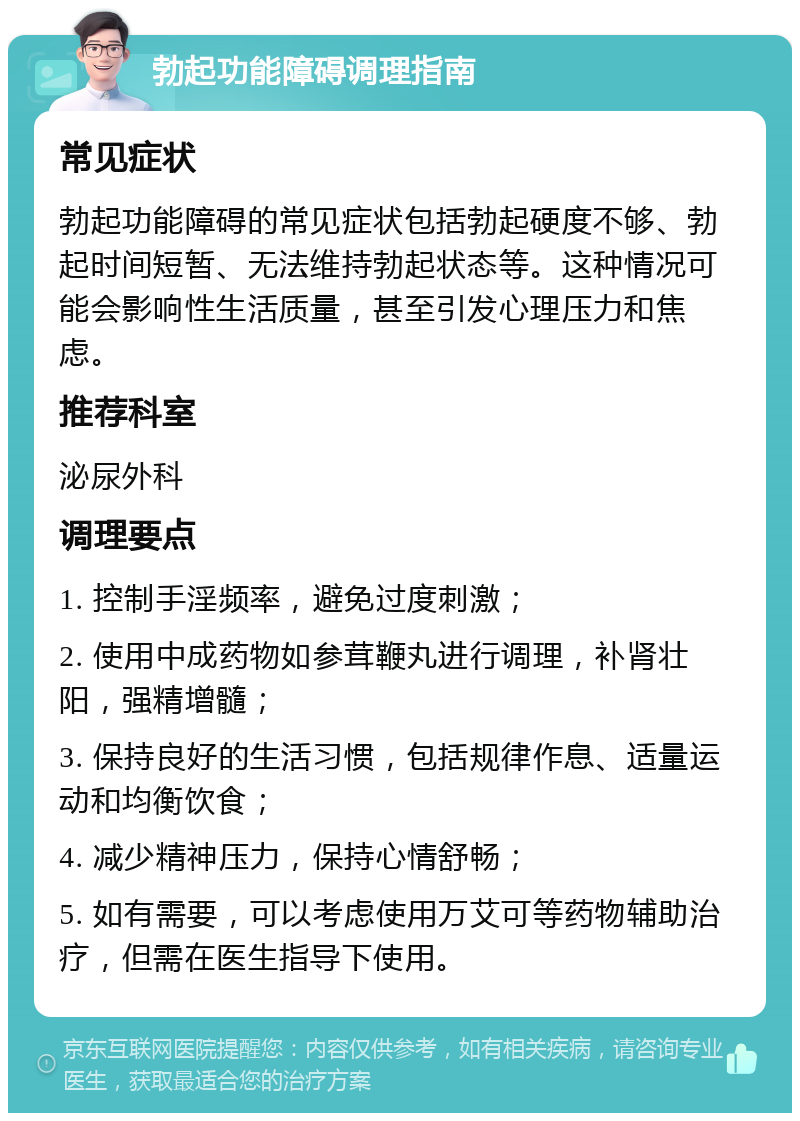 勃起功能障碍调理指南 常见症状 勃起功能障碍的常见症状包括勃起硬度不够、勃起时间短暂、无法维持勃起状态等。这种情况可能会影响性生活质量，甚至引发心理压力和焦虑。 推荐科室 泌尿外科 调理要点 1. 控制手淫频率，避免过度刺激； 2. 使用中成药物如参茸鞭丸进行调理，补肾壮阳，强精增髓； 3. 保持良好的生活习惯，包括规律作息、适量运动和均衡饮食； 4. 减少精神压力，保持心情舒畅； 5. 如有需要，可以考虑使用万艾可等药物辅助治疗，但需在医生指导下使用。