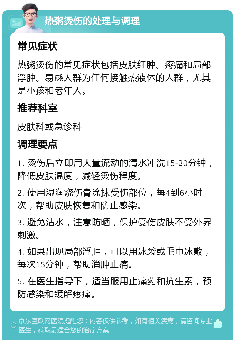 热粥烫伤的处理与调理 常见症状 热粥烫伤的常见症状包括皮肤红肿、疼痛和局部浮肿。易感人群为任何接触热液体的人群，尤其是小孩和老年人。 推荐科室 皮肤科或急诊科 调理要点 1. 烫伤后立即用大量流动的清水冲洗15-20分钟，降低皮肤温度，减轻烫伤程度。 2. 使用湿润烧伤膏涂抹受伤部位，每4到6小时一次，帮助皮肤恢复和防止感染。 3. 避免沾水，注意防晒，保护受伤皮肤不受外界刺激。 4. 如果出现局部浮肿，可以用冰袋或毛巾冰敷，每次15分钟，帮助消肿止痛。 5. 在医生指导下，适当服用止痛药和抗生素，预防感染和缓解疼痛。