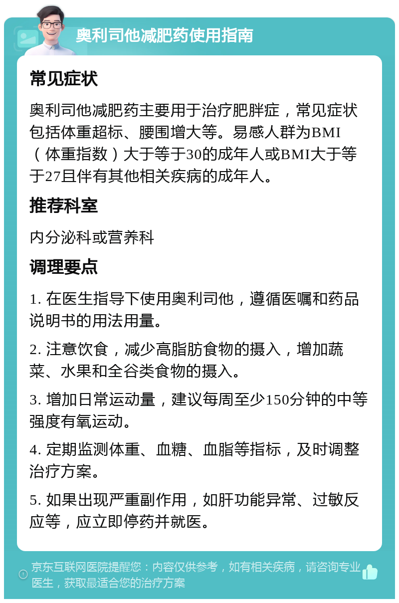 奥利司他减肥药使用指南 常见症状 奥利司他减肥药主要用于治疗肥胖症，常见症状包括体重超标、腰围增大等。易感人群为BMI（体重指数）大于等于30的成年人或BMI大于等于27且伴有其他相关疾病的成年人。 推荐科室 内分泌科或营养科 调理要点 1. 在医生指导下使用奥利司他，遵循医嘱和药品说明书的用法用量。 2. 注意饮食，减少高脂肪食物的摄入，增加蔬菜、水果和全谷类食物的摄入。 3. 增加日常运动量，建议每周至少150分钟的中等强度有氧运动。 4. 定期监测体重、血糖、血脂等指标，及时调整治疗方案。 5. 如果出现严重副作用，如肝功能异常、过敏反应等，应立即停药并就医。