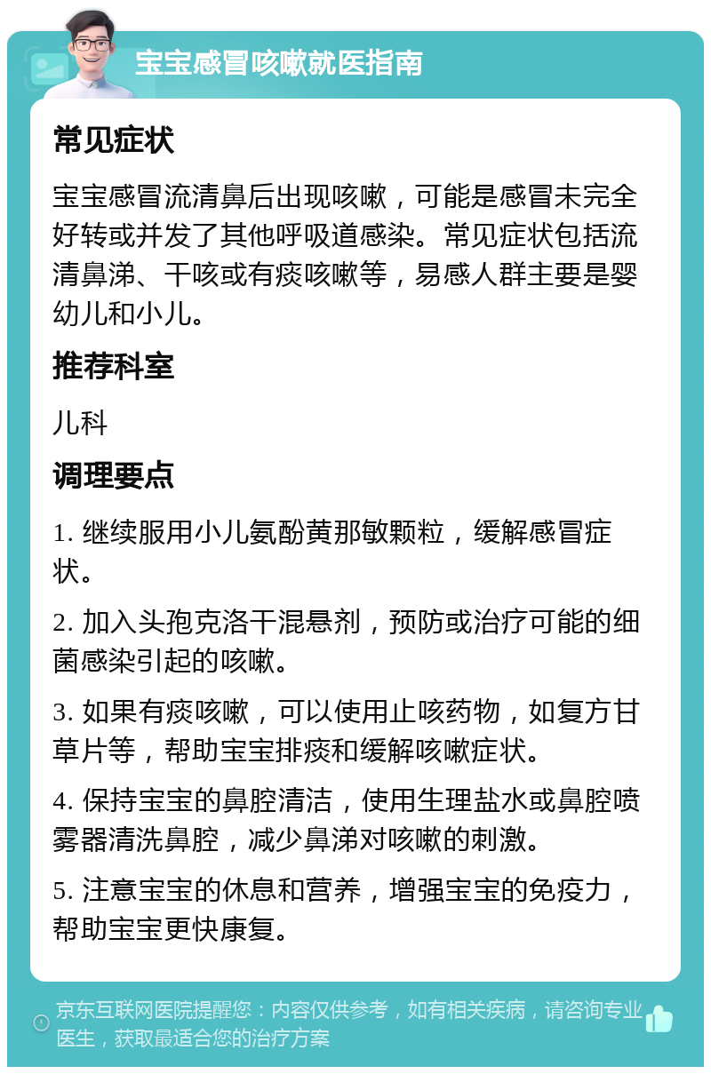 宝宝感冒咳嗽就医指南 常见症状 宝宝感冒流清鼻后出现咳嗽，可能是感冒未完全好转或并发了其他呼吸道感染。常见症状包括流清鼻涕、干咳或有痰咳嗽等，易感人群主要是婴幼儿和小儿。 推荐科室 儿科 调理要点 1. 继续服用小儿氨酚黄那敏颗粒，缓解感冒症状。 2. 加入头孢克洛干混悬剂，预防或治疗可能的细菌感染引起的咳嗽。 3. 如果有痰咳嗽，可以使用止咳药物，如复方甘草片等，帮助宝宝排痰和缓解咳嗽症状。 4. 保持宝宝的鼻腔清洁，使用生理盐水或鼻腔喷雾器清洗鼻腔，减少鼻涕对咳嗽的刺激。 5. 注意宝宝的休息和营养，增强宝宝的免疫力，帮助宝宝更快康复。