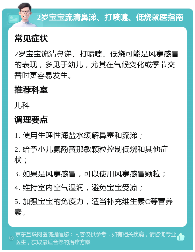 2岁宝宝流清鼻涕、打喷嚏、低烧就医指南 常见症状 2岁宝宝流清鼻涕、打喷嚏、低烧可能是风寒感冒的表现，多见于幼儿，尤其在气候变化或季节交替时更容易发生。 推荐科室 儿科 调理要点 1. 使用生理性海盐水缓解鼻塞和流涕； 2. 给予小儿氨酚黄那敏颗粒控制低烧和其他症状； 3. 如果是风寒感冒，可以使用风寒感冒颗粒； 4. 维持室内空气湿润，避免宝宝受凉； 5. 加强宝宝的免疫力，适当补充维生素C等营养素。