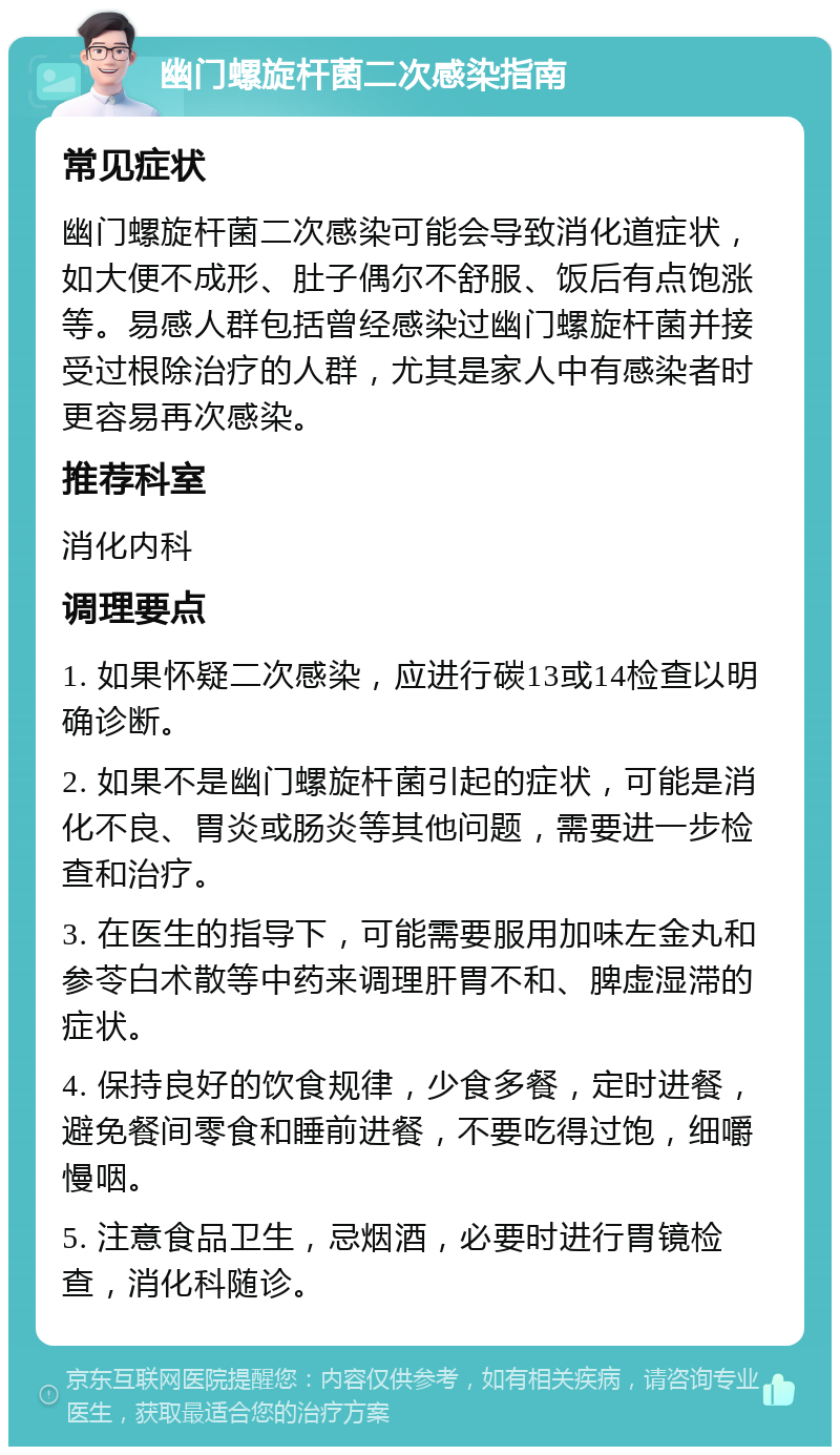 幽门螺旋杆菌二次感染指南 常见症状 幽门螺旋杆菌二次感染可能会导致消化道症状，如大便不成形、肚子偶尔不舒服、饭后有点饱涨等。易感人群包括曾经感染过幽门螺旋杆菌并接受过根除治疗的人群，尤其是家人中有感染者时更容易再次感染。 推荐科室 消化内科 调理要点 1. 如果怀疑二次感染，应进行碳13或14检查以明确诊断。 2. 如果不是幽门螺旋杆菌引起的症状，可能是消化不良、胃炎或肠炎等其他问题，需要进一步检查和治疗。 3. 在医生的指导下，可能需要服用加味左金丸和参苓白术散等中药来调理肝胃不和、脾虚湿滞的症状。 4. 保持良好的饮食规律，少食多餐，定时进餐，避免餐间零食和睡前进餐，不要吃得过饱，细嚼慢咽。 5. 注意食品卫生，忌烟酒，必要时进行胃镜检查，消化科随诊。