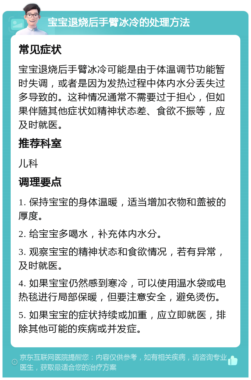 宝宝退烧后手臂冰冷的处理方法 常见症状 宝宝退烧后手臂冰冷可能是由于体温调节功能暂时失调，或者是因为发热过程中体内水分丢失过多导致的。这种情况通常不需要过于担心，但如果伴随其他症状如精神状态差、食欲不振等，应及时就医。 推荐科室 儿科 调理要点 1. 保持宝宝的身体温暖，适当增加衣物和盖被的厚度。 2. 给宝宝多喝水，补充体内水分。 3. 观察宝宝的精神状态和食欲情况，若有异常，及时就医。 4. 如果宝宝仍然感到寒冷，可以使用温水袋或电热毯进行局部保暖，但要注意安全，避免烫伤。 5. 如果宝宝的症状持续或加重，应立即就医，排除其他可能的疾病或并发症。