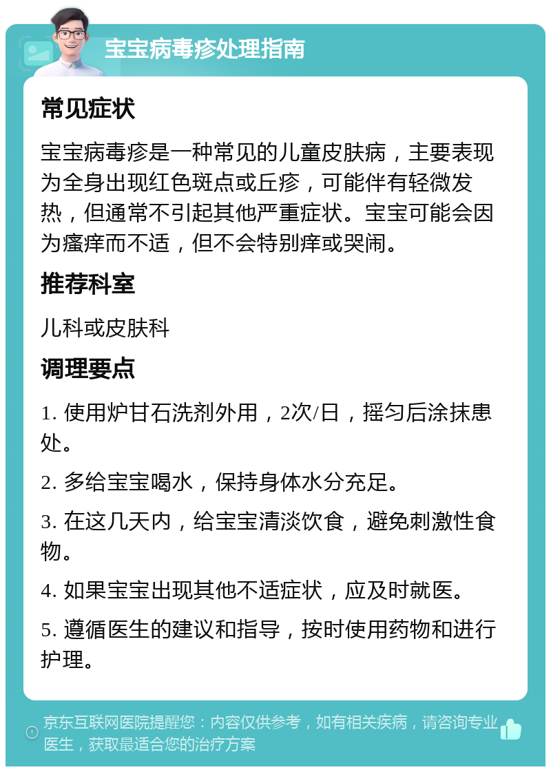 宝宝病毒疹处理指南 常见症状 宝宝病毒疹是一种常见的儿童皮肤病，主要表现为全身出现红色斑点或丘疹，可能伴有轻微发热，但通常不引起其他严重症状。宝宝可能会因为瘙痒而不适，但不会特别痒或哭闹。 推荐科室 儿科或皮肤科 调理要点 1. 使用炉甘石洗剂外用，2次/日，摇匀后涂抹患处。 2. 多给宝宝喝水，保持身体水分充足。 3. 在这几天内，给宝宝清淡饮食，避免刺激性食物。 4. 如果宝宝出现其他不适症状，应及时就医。 5. 遵循医生的建议和指导，按时使用药物和进行护理。