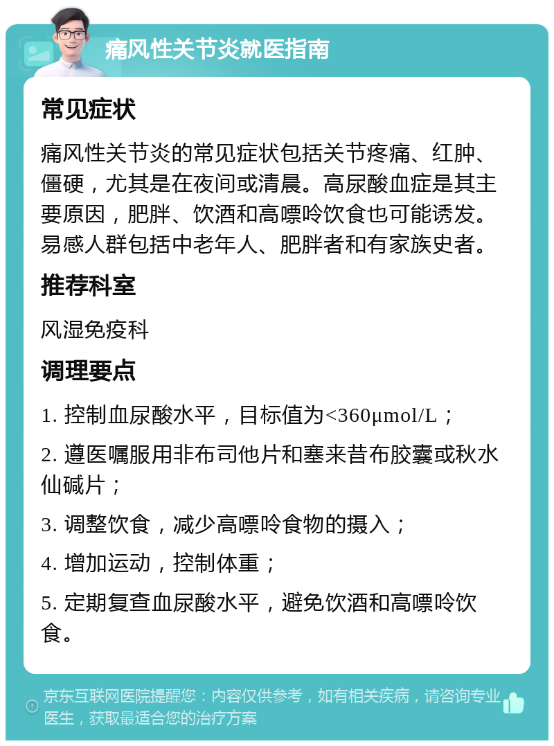 痛风性关节炎就医指南 常见症状 痛风性关节炎的常见症状包括关节疼痛、红肿、僵硬，尤其是在夜间或清晨。高尿酸血症是其主要原因，肥胖、饮酒和高嘌呤饮食也可能诱发。易感人群包括中老年人、肥胖者和有家族史者。 推荐科室 风湿免疫科 调理要点 1. 控制血尿酸水平，目标值为<360μmol/L； 2. 遵医嘱服用非布司他片和塞来昔布胶囊或秋水仙碱片； 3. 调整饮食，减少高嘌呤食物的摄入； 4. 增加运动，控制体重； 5. 定期复查血尿酸水平，避免饮酒和高嘌呤饮食。