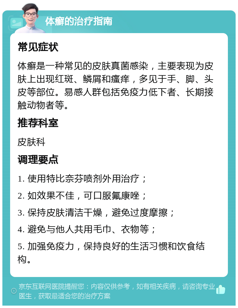 体癣的治疗指南 常见症状 体癣是一种常见的皮肤真菌感染，主要表现为皮肤上出现红斑、鳞屑和瘙痒，多见于手、脚、头皮等部位。易感人群包括免疫力低下者、长期接触动物者等。 推荐科室 皮肤科 调理要点 1. 使用特比奈芬喷剂外用治疗； 2. 如效果不佳，可口服氟康唑； 3. 保持皮肤清洁干燥，避免过度摩擦； 4. 避免与他人共用毛巾、衣物等； 5. 加强免疫力，保持良好的生活习惯和饮食结构。