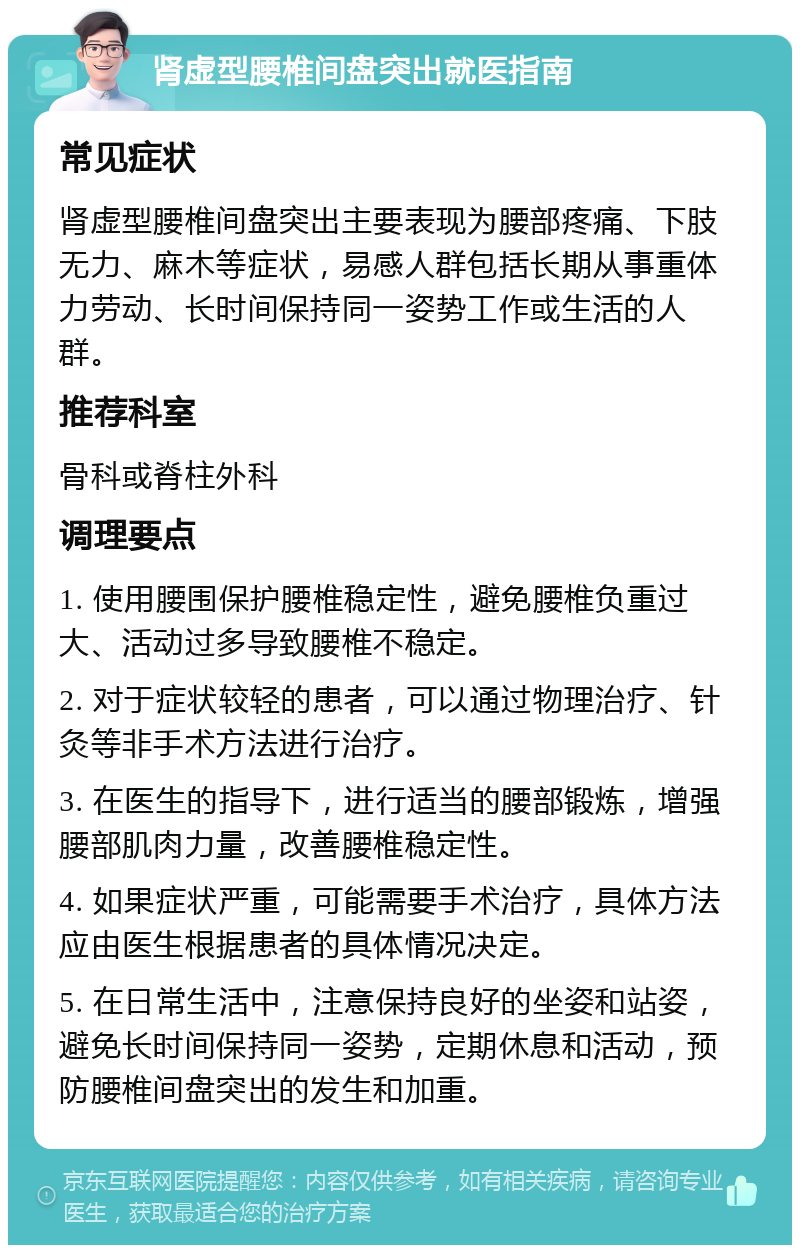 肾虚型腰椎间盘突出就医指南 常见症状 肾虚型腰椎间盘突出主要表现为腰部疼痛、下肢无力、麻木等症状，易感人群包括长期从事重体力劳动、长时间保持同一姿势工作或生活的人群。 推荐科室 骨科或脊柱外科 调理要点 1. 使用腰围保护腰椎稳定性，避免腰椎负重过大、活动过多导致腰椎不稳定。 2. 对于症状较轻的患者，可以通过物理治疗、针灸等非手术方法进行治疗。 3. 在医生的指导下，进行适当的腰部锻炼，增强腰部肌肉力量，改善腰椎稳定性。 4. 如果症状严重，可能需要手术治疗，具体方法应由医生根据患者的具体情况决定。 5. 在日常生活中，注意保持良好的坐姿和站姿，避免长时间保持同一姿势，定期休息和活动，预防腰椎间盘突出的发生和加重。