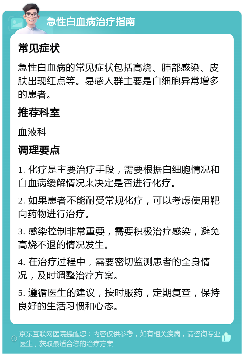 急性白血病治疗指南 常见症状 急性白血病的常见症状包括高烧、肺部感染、皮肤出现红点等。易感人群主要是白细胞异常增多的患者。 推荐科室 血液科 调理要点 1. 化疗是主要治疗手段，需要根据白细胞情况和白血病缓解情况来决定是否进行化疗。 2. 如果患者不能耐受常规化疗，可以考虑使用靶向药物进行治疗。 3. 感染控制非常重要，需要积极治疗感染，避免高烧不退的情况发生。 4. 在治疗过程中，需要密切监测患者的全身情况，及时调整治疗方案。 5. 遵循医生的建议，按时服药，定期复查，保持良好的生活习惯和心态。