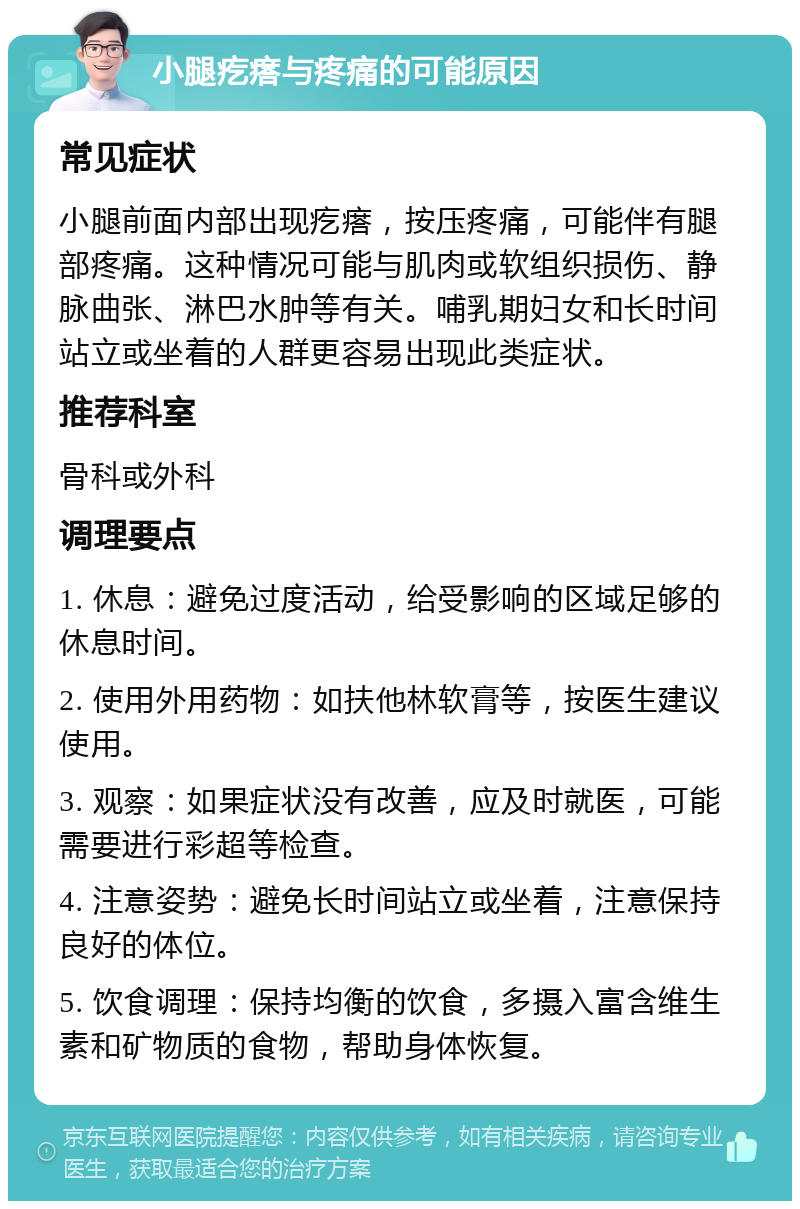 小腿疙瘩与疼痛的可能原因 常见症状 小腿前面内部出现疙瘩，按压疼痛，可能伴有腿部疼痛。这种情况可能与肌肉或软组织损伤、静脉曲张、淋巴水肿等有关。哺乳期妇女和长时间站立或坐着的人群更容易出现此类症状。 推荐科室 骨科或外科 调理要点 1. 休息：避免过度活动，给受影响的区域足够的休息时间。 2. 使用外用药物：如扶他林软膏等，按医生建议使用。 3. 观察：如果症状没有改善，应及时就医，可能需要进行彩超等检查。 4. 注意姿势：避免长时间站立或坐着，注意保持良好的体位。 5. 饮食调理：保持均衡的饮食，多摄入富含维生素和矿物质的食物，帮助身体恢复。