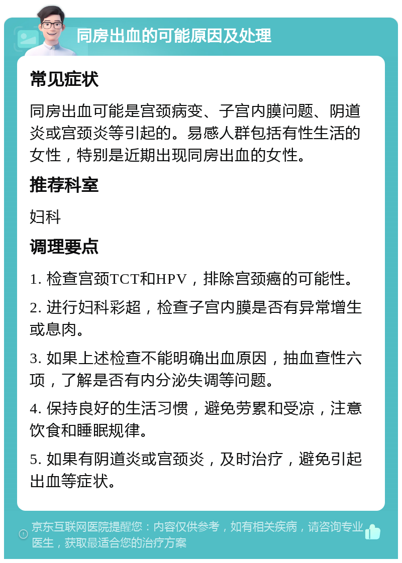 同房出血的可能原因及处理 常见症状 同房出血可能是宫颈病变、子宫内膜问题、阴道炎或宫颈炎等引起的。易感人群包括有性生活的女性，特别是近期出现同房出血的女性。 推荐科室 妇科 调理要点 1. 检查宫颈TCT和HPV，排除宫颈癌的可能性。 2. 进行妇科彩超，检查子宫内膜是否有异常增生或息肉。 3. 如果上述检查不能明确出血原因，抽血查性六项，了解是否有内分泌失调等问题。 4. 保持良好的生活习惯，避免劳累和受凉，注意饮食和睡眠规律。 5. 如果有阴道炎或宫颈炎，及时治疗，避免引起出血等症状。