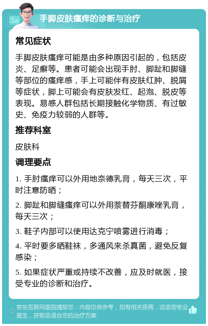 手脚皮肤瘙痒的诊断与治疗 常见症状 手脚皮肤瘙痒可能是由多种原因引起的，包括皮炎、足癣等。患者可能会出现手肘、脚趾和脚缝等部位的瘙痒感，手上可能伴有皮肤红肿、脱屑等症状，脚上可能会有皮肤发红、起泡、脱皮等表现。易感人群包括长期接触化学物质、有过敏史、免疫力较弱的人群等。 推荐科室 皮肤科 调理要点 1. 手肘瘙痒可以外用地奈德乳膏，每天三次，平时注意防晒； 2. 脚趾和脚缝瘙痒可以外用萘替芬酮康唑乳膏，每天三次； 3. 鞋子内部可以使用达克宁喷雾进行消毒； 4. 平时要多晒鞋袜，多通风来杀真菌，避免反复感染； 5. 如果症状严重或持续不改善，应及时就医，接受专业的诊断和治疗。