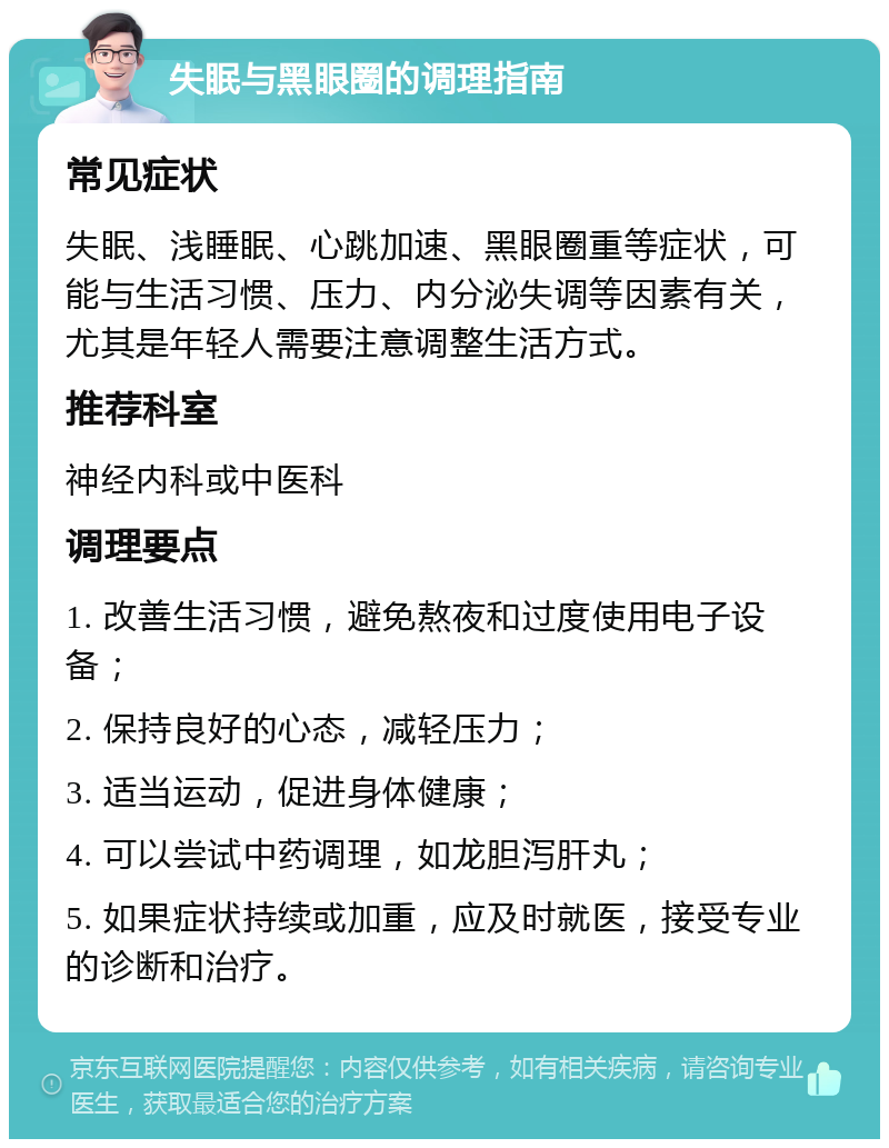 失眠与黑眼圈的调理指南 常见症状 失眠、浅睡眠、心跳加速、黑眼圈重等症状，可能与生活习惯、压力、内分泌失调等因素有关，尤其是年轻人需要注意调整生活方式。 推荐科室 神经内科或中医科 调理要点 1. 改善生活习惯，避免熬夜和过度使用电子设备； 2. 保持良好的心态，减轻压力； 3. 适当运动，促进身体健康； 4. 可以尝试中药调理，如龙胆泻肝丸； 5. 如果症状持续或加重，应及时就医，接受专业的诊断和治疗。