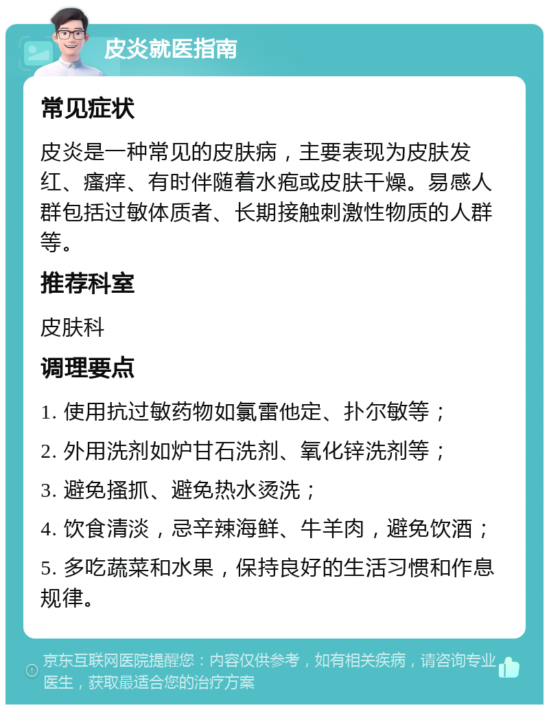 皮炎就医指南 常见症状 皮炎是一种常见的皮肤病，主要表现为皮肤发红、瘙痒、有时伴随着水疱或皮肤干燥。易感人群包括过敏体质者、长期接触刺激性物质的人群等。 推荐科室 皮肤科 调理要点 1. 使用抗过敏药物如氯雷他定、扑尔敏等； 2. 外用洗剂如炉甘石洗剂、氧化锌洗剂等； 3. 避免搔抓、避免热水烫洗； 4. 饮食清淡，忌辛辣海鲜、牛羊肉，避免饮酒； 5. 多吃蔬菜和水果，保持良好的生活习惯和作息规律。