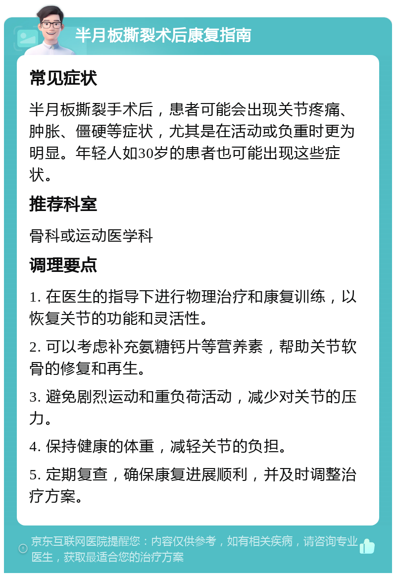 半月板撕裂术后康复指南 常见症状 半月板撕裂手术后，患者可能会出现关节疼痛、肿胀、僵硬等症状，尤其是在活动或负重时更为明显。年轻人如30岁的患者也可能出现这些症状。 推荐科室 骨科或运动医学科 调理要点 1. 在医生的指导下进行物理治疗和康复训练，以恢复关节的功能和灵活性。 2. 可以考虑补充氨糖钙片等营养素，帮助关节软骨的修复和再生。 3. 避免剧烈运动和重负荷活动，减少对关节的压力。 4. 保持健康的体重，减轻关节的负担。 5. 定期复查，确保康复进展顺利，并及时调整治疗方案。