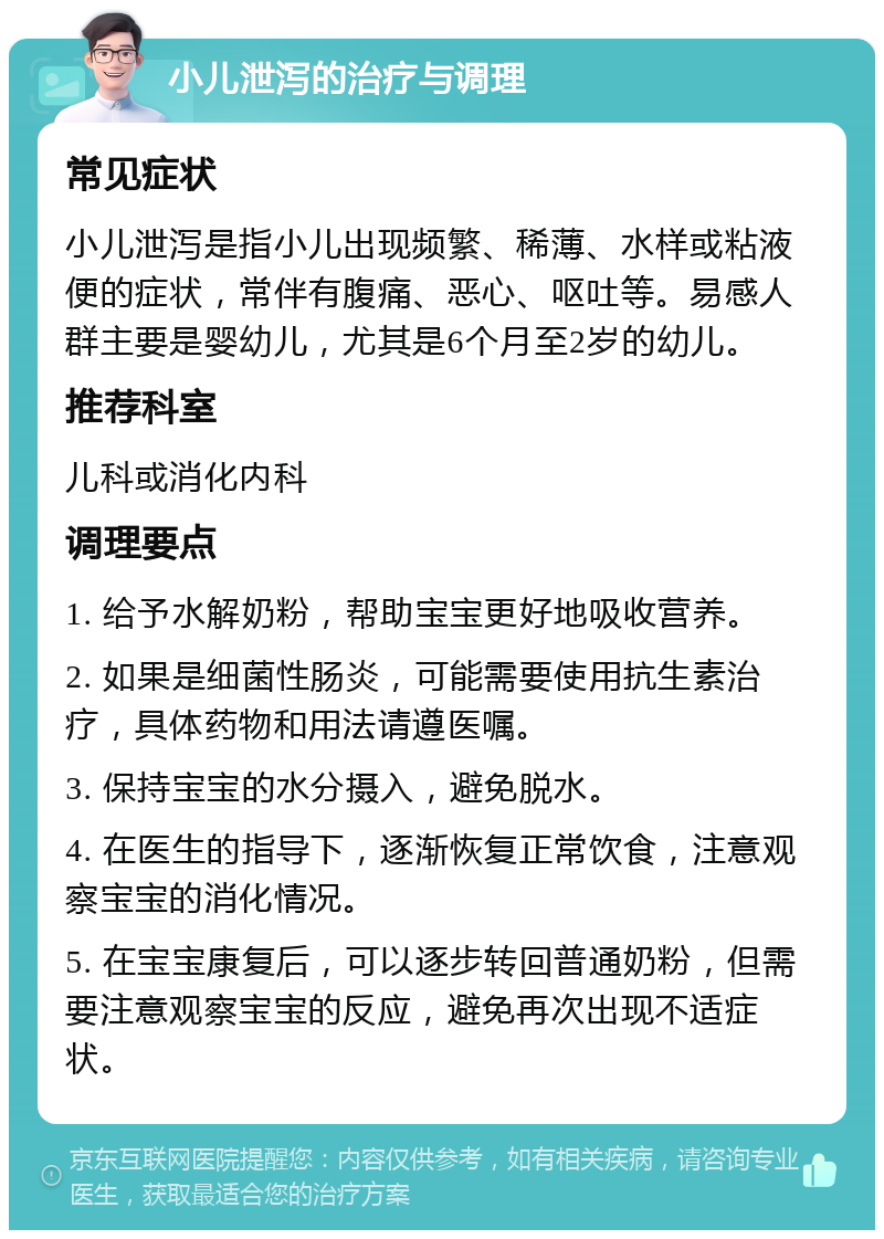 小儿泄泻的治疗与调理 常见症状 小儿泄泻是指小儿出现频繁、稀薄、水样或粘液便的症状，常伴有腹痛、恶心、呕吐等。易感人群主要是婴幼儿，尤其是6个月至2岁的幼儿。 推荐科室 儿科或消化内科 调理要点 1. 给予水解奶粉，帮助宝宝更好地吸收营养。 2. 如果是细菌性肠炎，可能需要使用抗生素治疗，具体药物和用法请遵医嘱。 3. 保持宝宝的水分摄入，避免脱水。 4. 在医生的指导下，逐渐恢复正常饮食，注意观察宝宝的消化情况。 5. 在宝宝康复后，可以逐步转回普通奶粉，但需要注意观察宝宝的反应，避免再次出现不适症状。