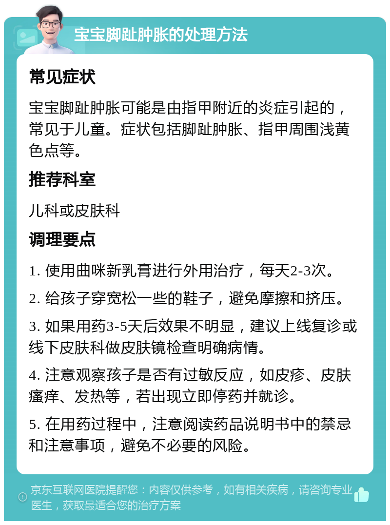 宝宝脚趾肿胀的处理方法 常见症状 宝宝脚趾肿胀可能是由指甲附近的炎症引起的，常见于儿童。症状包括脚趾肿胀、指甲周围浅黄色点等。 推荐科室 儿科或皮肤科 调理要点 1. 使用曲咪新乳膏进行外用治疗，每天2-3次。 2. 给孩子穿宽松一些的鞋子，避免摩擦和挤压。 3. 如果用药3-5天后效果不明显，建议上线复诊或线下皮肤科做皮肤镜检查明确病情。 4. 注意观察孩子是否有过敏反应，如皮疹、皮肤瘙痒、发热等，若出现立即停药并就诊。 5. 在用药过程中，注意阅读药品说明书中的禁忌和注意事项，避免不必要的风险。