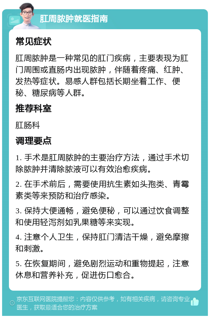 肛周脓肿就医指南 常见症状 肛周脓肿是一种常见的肛门疾病，主要表现为肛门周围或直肠内出现脓肿，伴随着疼痛、红肿、发热等症状。易感人群包括长期坐着工作、便秘、糖尿病等人群。 推荐科室 肛肠科 调理要点 1. 手术是肛周脓肿的主要治疗方法，通过手术切除脓肿并清除脓液可以有效治愈疾病。 2. 在手术前后，需要使用抗生素如头孢类、青霉素类等来预防和治疗感染。 3. 保持大便通畅，避免便秘，可以通过饮食调整和使用轻泻剂如乳果糖等来实现。 4. 注意个人卫生，保持肛门清洁干燥，避免摩擦和刺激。 5. 在恢复期间，避免剧烈运动和重物提起，注意休息和营养补充，促进伤口愈合。