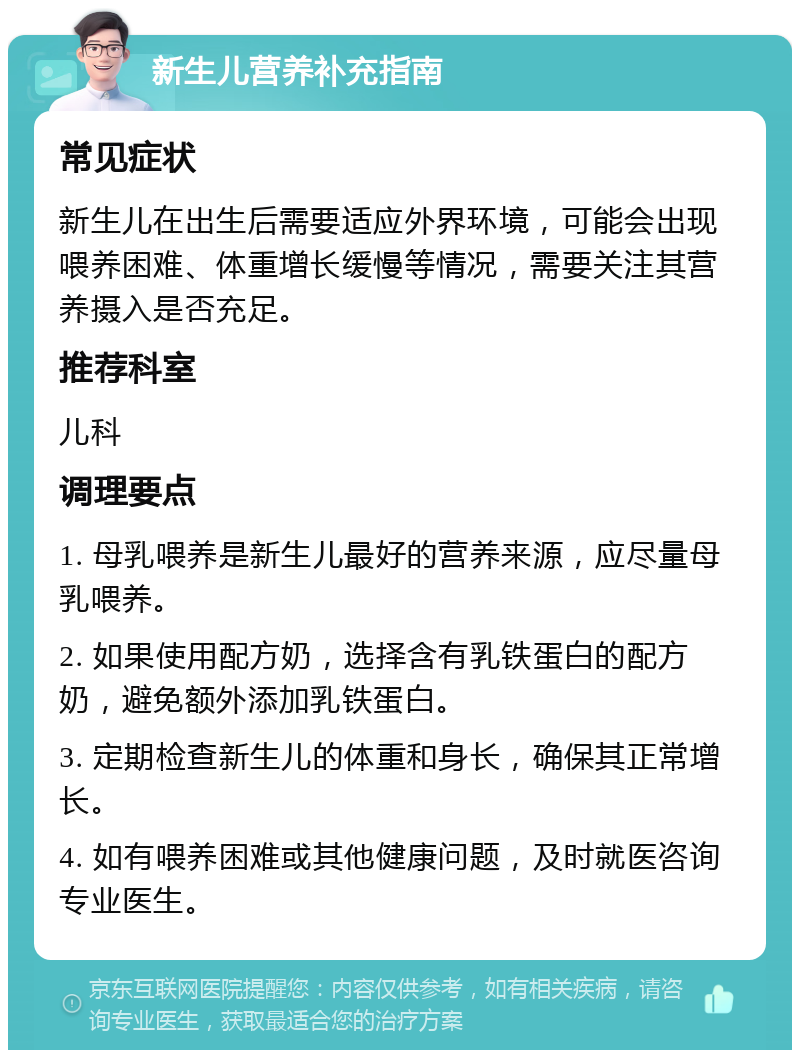 新生儿营养补充指南 常见症状 新生儿在出生后需要适应外界环境，可能会出现喂养困难、体重增长缓慢等情况，需要关注其营养摄入是否充足。 推荐科室 儿科 调理要点 1. 母乳喂养是新生儿最好的营养来源，应尽量母乳喂养。 2. 如果使用配方奶，选择含有乳铁蛋白的配方奶，避免额外添加乳铁蛋白。 3. 定期检查新生儿的体重和身长，确保其正常增长。 4. 如有喂养困难或其他健康问题，及时就医咨询专业医生。