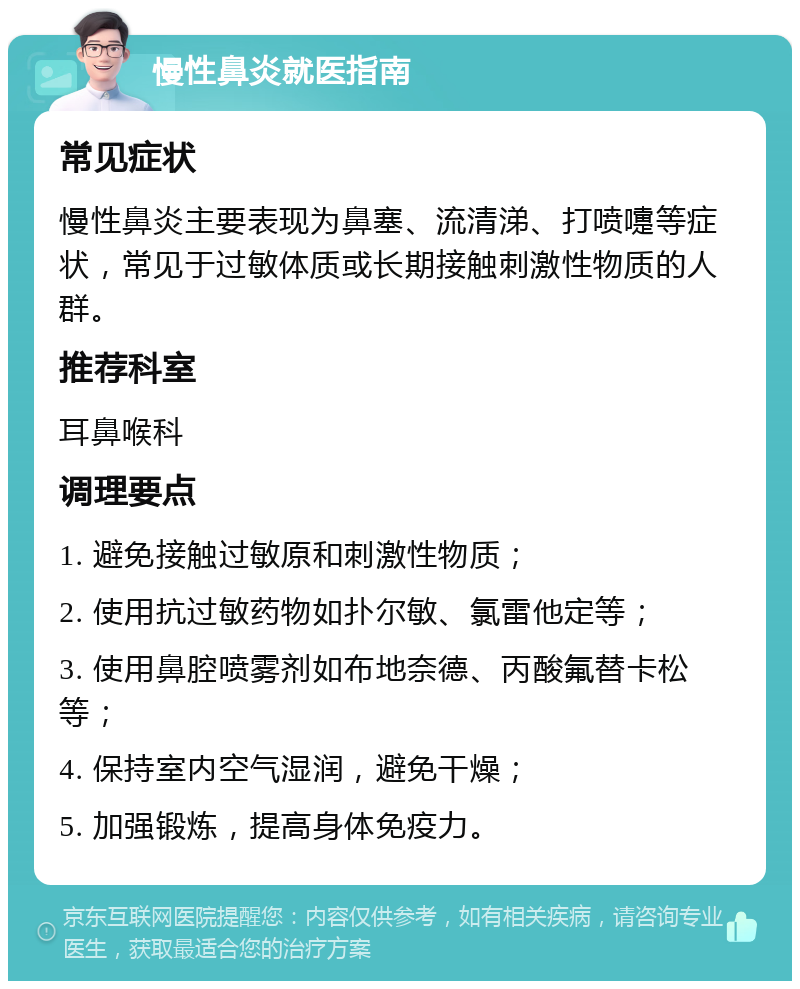 慢性鼻炎就医指南 常见症状 慢性鼻炎主要表现为鼻塞、流清涕、打喷嚏等症状，常见于过敏体质或长期接触刺激性物质的人群。 推荐科室 耳鼻喉科 调理要点 1. 避免接触过敏原和刺激性物质； 2. 使用抗过敏药物如扑尔敏、氯雷他定等； 3. 使用鼻腔喷雾剂如布地奈德、丙酸氟替卡松等； 4. 保持室内空气湿润，避免干燥； 5. 加强锻炼，提高身体免疫力。