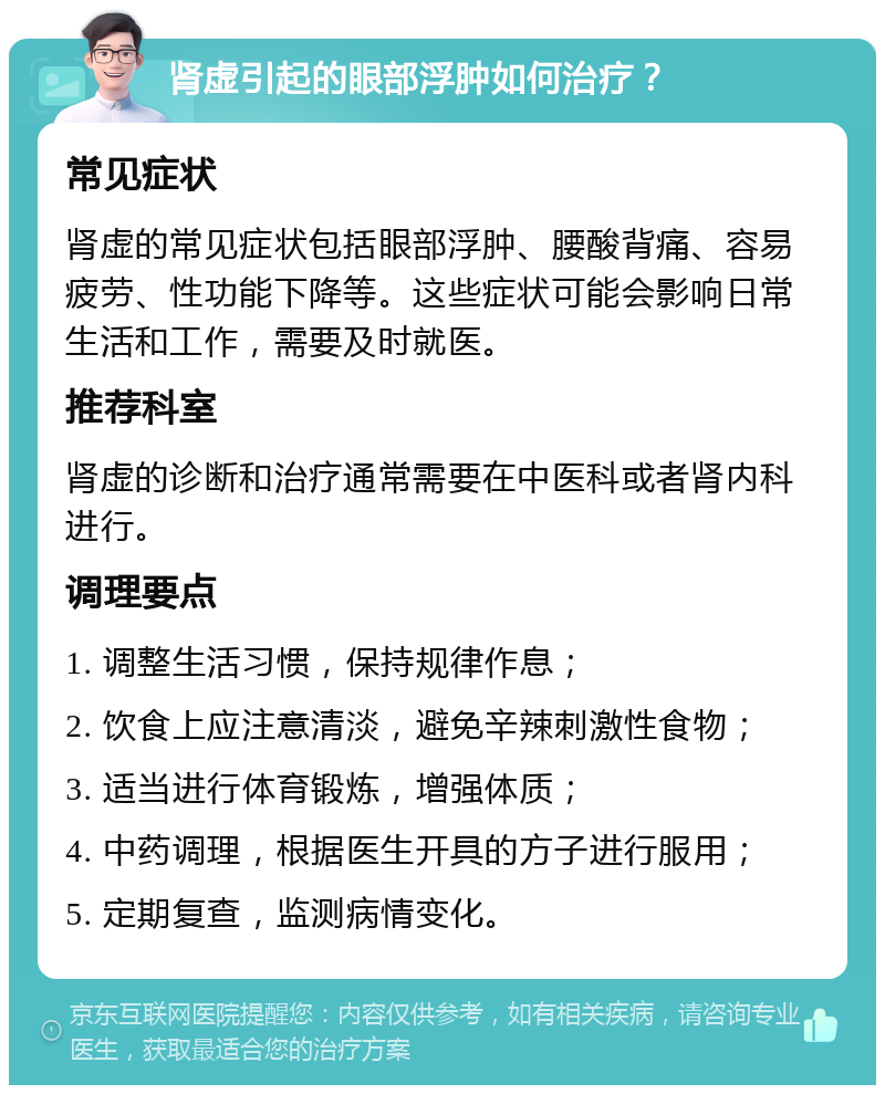 肾虚引起的眼部浮肿如何治疗？ 常见症状 肾虚的常见症状包括眼部浮肿、腰酸背痛、容易疲劳、性功能下降等。这些症状可能会影响日常生活和工作，需要及时就医。 推荐科室 肾虚的诊断和治疗通常需要在中医科或者肾内科进行。 调理要点 1. 调整生活习惯，保持规律作息； 2. 饮食上应注意清淡，避免辛辣刺激性食物； 3. 适当进行体育锻炼，增强体质； 4. 中药调理，根据医生开具的方子进行服用； 5. 定期复查，监测病情变化。