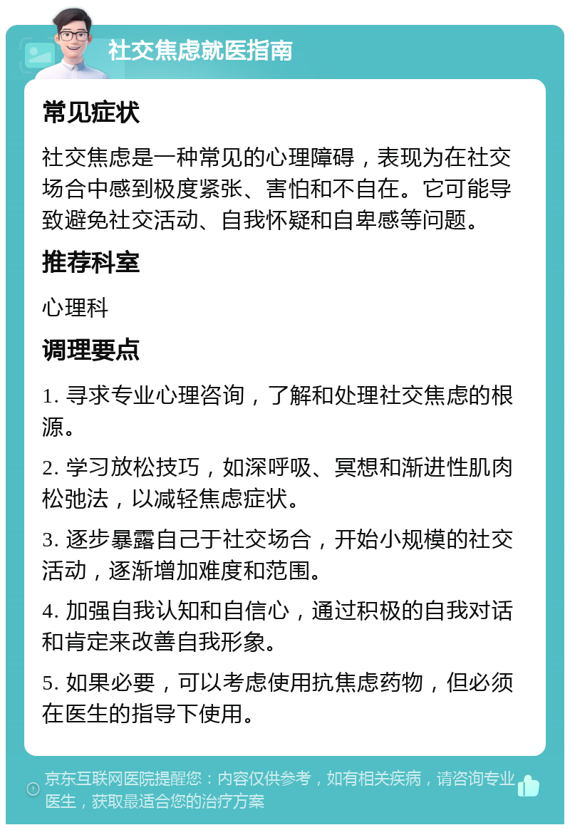 社交焦虑就医指南 常见症状 社交焦虑是一种常见的心理障碍，表现为在社交场合中感到极度紧张、害怕和不自在。它可能导致避免社交活动、自我怀疑和自卑感等问题。 推荐科室 心理科 调理要点 1. 寻求专业心理咨询，了解和处理社交焦虑的根源。 2. 学习放松技巧，如深呼吸、冥想和渐进性肌肉松弛法，以减轻焦虑症状。 3. 逐步暴露自己于社交场合，开始小规模的社交活动，逐渐增加难度和范围。 4. 加强自我认知和自信心，通过积极的自我对话和肯定来改善自我形象。 5. 如果必要，可以考虑使用抗焦虑药物，但必须在医生的指导下使用。