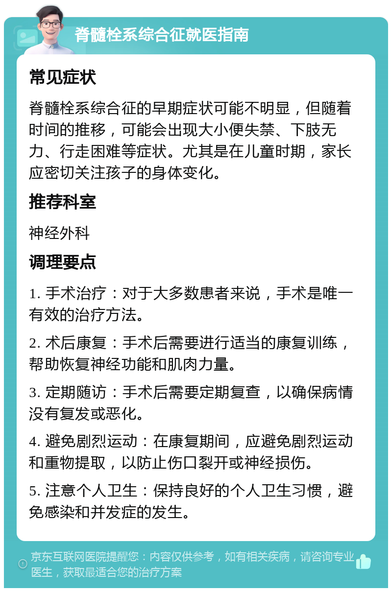 脊髓栓系综合征就医指南 常见症状 脊髓栓系综合征的早期症状可能不明显，但随着时间的推移，可能会出现大小便失禁、下肢无力、行走困难等症状。尤其是在儿童时期，家长应密切关注孩子的身体变化。 推荐科室 神经外科 调理要点 1. 手术治疗：对于大多数患者来说，手术是唯一有效的治疗方法。 2. 术后康复：手术后需要进行适当的康复训练，帮助恢复神经功能和肌肉力量。 3. 定期随访：手术后需要定期复查，以确保病情没有复发或恶化。 4. 避免剧烈运动：在康复期间，应避免剧烈运动和重物提取，以防止伤口裂开或神经损伤。 5. 注意个人卫生：保持良好的个人卫生习惯，避免感染和并发症的发生。