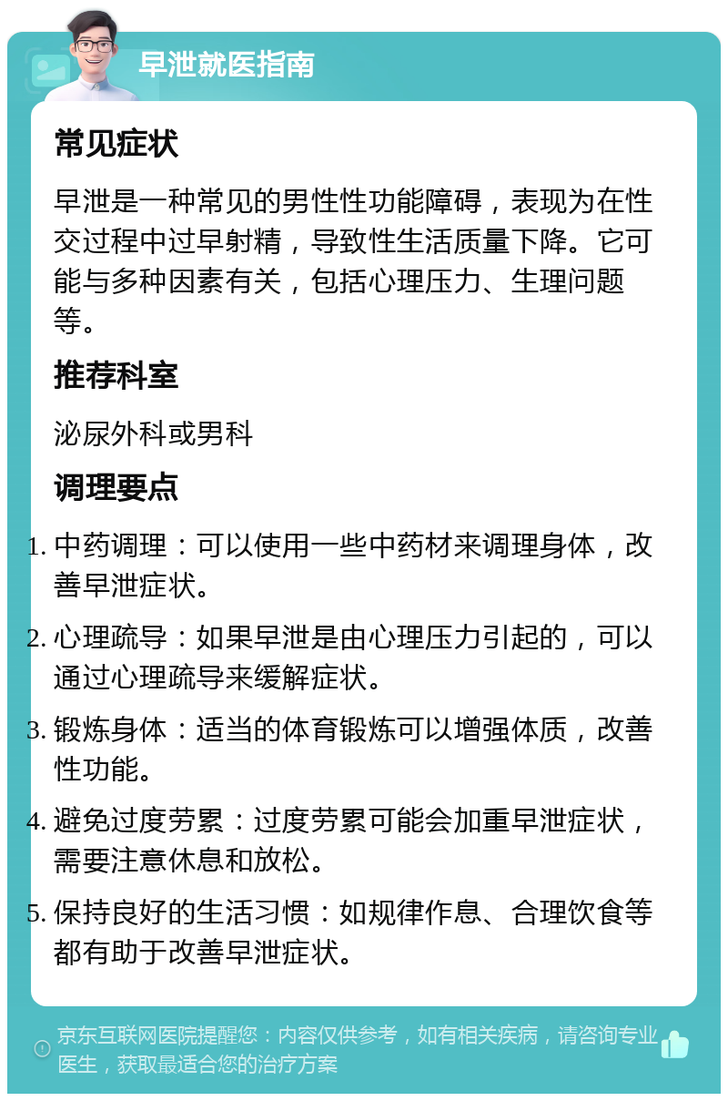 早泄就医指南 常见症状 早泄是一种常见的男性性功能障碍，表现为在性交过程中过早射精，导致性生活质量下降。它可能与多种因素有关，包括心理压力、生理问题等。 推荐科室 泌尿外科或男科 调理要点 中药调理：可以使用一些中药材来调理身体，改善早泄症状。 心理疏导：如果早泄是由心理压力引起的，可以通过心理疏导来缓解症状。 锻炼身体：适当的体育锻炼可以增强体质，改善性功能。 避免过度劳累：过度劳累可能会加重早泄症状，需要注意休息和放松。 保持良好的生活习惯：如规律作息、合理饮食等都有助于改善早泄症状。