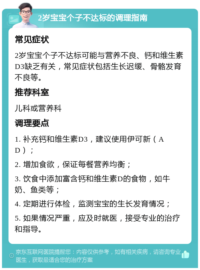 2岁宝宝个子不达标的调理指南 常见症状 2岁宝宝个子不达标可能与营养不良、钙和维生素D3缺乏有关，常见症状包括生长迟缓、骨骼发育不良等。 推荐科室 儿科或营养科 调理要点 1. 补充钙和维生素D3，建议使用伊可新（AD）； 2. 增加食欲，保证每餐营养均衡； 3. 饮食中添加富含钙和维生素D的食物，如牛奶、鱼类等； 4. 定期进行体检，监测宝宝的生长发育情况； 5. 如果情况严重，应及时就医，接受专业的治疗和指导。