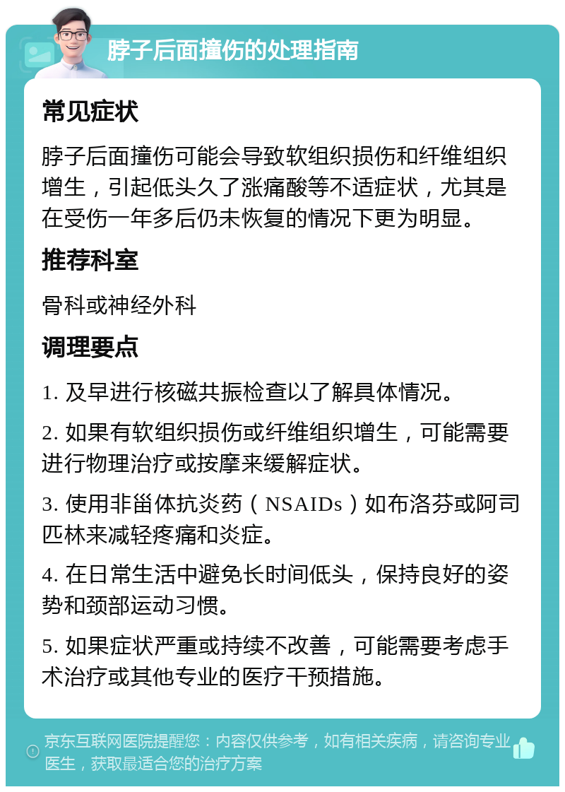 脖子后面撞伤的处理指南 常见症状 脖子后面撞伤可能会导致软组织损伤和纤维组织增生，引起低头久了涨痛酸等不适症状，尤其是在受伤一年多后仍未恢复的情况下更为明显。 推荐科室 骨科或神经外科 调理要点 1. 及早进行核磁共振检查以了解具体情况。 2. 如果有软组织损伤或纤维组织增生，可能需要进行物理治疗或按摩来缓解症状。 3. 使用非甾体抗炎药（NSAIDs）如布洛芬或阿司匹林来减轻疼痛和炎症。 4. 在日常生活中避免长时间低头，保持良好的姿势和颈部运动习惯。 5. 如果症状严重或持续不改善，可能需要考虑手术治疗或其他专业的医疗干预措施。