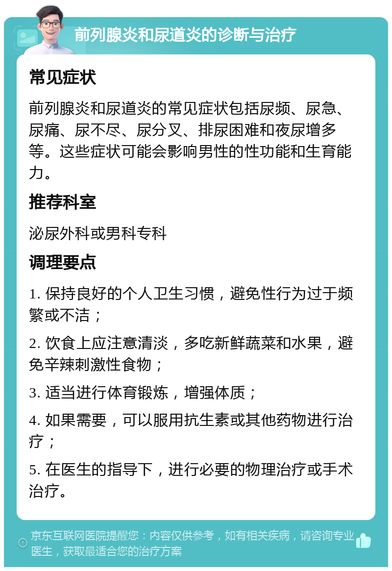 前列腺炎和尿道炎的诊断与治疗 常见症状 前列腺炎和尿道炎的常见症状包括尿频、尿急、尿痛、尿不尽、尿分叉、排尿困难和夜尿增多等。这些症状可能会影响男性的性功能和生育能力。 推荐科室 泌尿外科或男科专科 调理要点 1. 保持良好的个人卫生习惯，避免性行为过于频繁或不洁； 2. 饮食上应注意清淡，多吃新鲜蔬菜和水果，避免辛辣刺激性食物； 3. 适当进行体育锻炼，增强体质； 4. 如果需要，可以服用抗生素或其他药物进行治疗； 5. 在医生的指导下，进行必要的物理治疗或手术治疗。