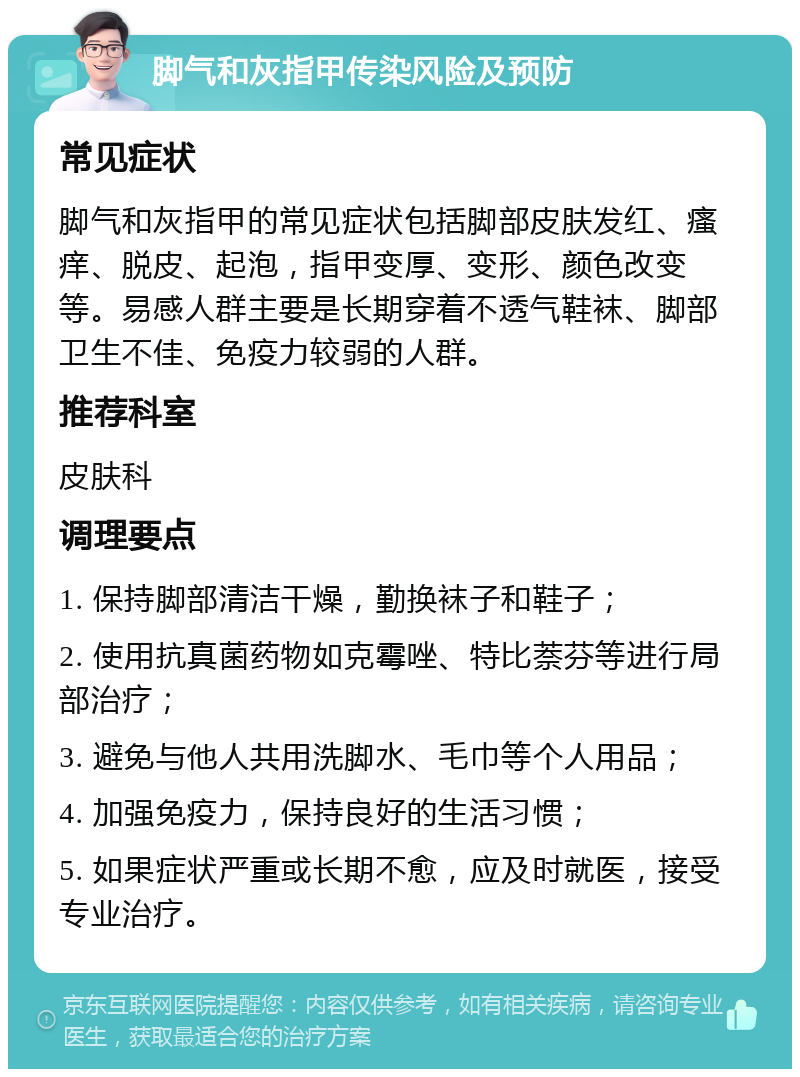 脚气和灰指甲传染风险及预防 常见症状 脚气和灰指甲的常见症状包括脚部皮肤发红、瘙痒、脱皮、起泡，指甲变厚、变形、颜色改变等。易感人群主要是长期穿着不透气鞋袜、脚部卫生不佳、免疫力较弱的人群。 推荐科室 皮肤科 调理要点 1. 保持脚部清洁干燥，勤换袜子和鞋子； 2. 使用抗真菌药物如克霉唑、特比萘芬等进行局部治疗； 3. 避免与他人共用洗脚水、毛巾等个人用品； 4. 加强免疫力，保持良好的生活习惯； 5. 如果症状严重或长期不愈，应及时就医，接受专业治疗。