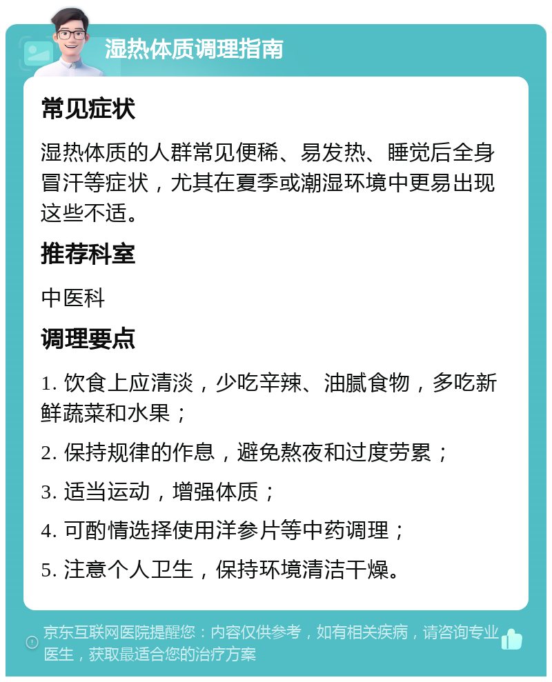 湿热体质调理指南 常见症状 湿热体质的人群常见便稀、易发热、睡觉后全身冒汗等症状，尤其在夏季或潮湿环境中更易出现这些不适。 推荐科室 中医科 调理要点 1. 饮食上应清淡，少吃辛辣、油腻食物，多吃新鲜蔬菜和水果； 2. 保持规律的作息，避免熬夜和过度劳累； 3. 适当运动，增强体质； 4. 可酌情选择使用洋参片等中药调理； 5. 注意个人卫生，保持环境清洁干燥。