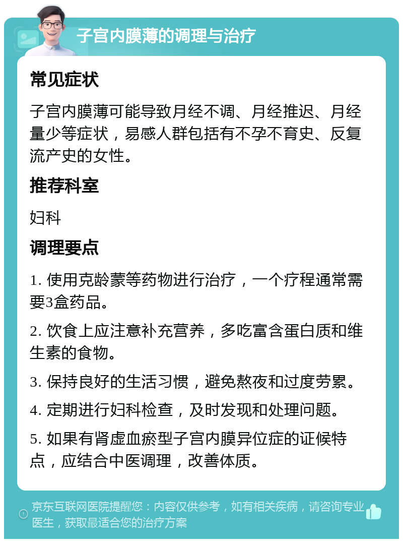 子宫内膜薄的调理与治疗 常见症状 子宫内膜薄可能导致月经不调、月经推迟、月经量少等症状，易感人群包括有不孕不育史、反复流产史的女性。 推荐科室 妇科 调理要点 1. 使用克龄蒙等药物进行治疗，一个疗程通常需要3盒药品。 2. 饮食上应注意补充营养，多吃富含蛋白质和维生素的食物。 3. 保持良好的生活习惯，避免熬夜和过度劳累。 4. 定期进行妇科检查，及时发现和处理问题。 5. 如果有肾虚血瘀型子宫内膜异位症的证候特点，应结合中医调理，改善体质。