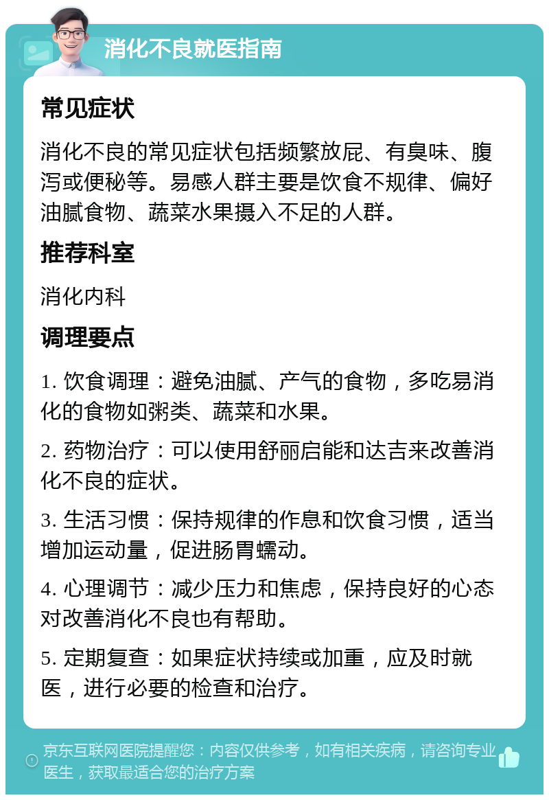 消化不良就医指南 常见症状 消化不良的常见症状包括频繁放屁、有臭味、腹泻或便秘等。易感人群主要是饮食不规律、偏好油腻食物、蔬菜水果摄入不足的人群。 推荐科室 消化内科 调理要点 1. 饮食调理：避免油腻、产气的食物，多吃易消化的食物如粥类、蔬菜和水果。 2. 药物治疗：可以使用舒丽启能和达吉来改善消化不良的症状。 3. 生活习惯：保持规律的作息和饮食习惯，适当增加运动量，促进肠胃蠕动。 4. 心理调节：减少压力和焦虑，保持良好的心态对改善消化不良也有帮助。 5. 定期复查：如果症状持续或加重，应及时就医，进行必要的检查和治疗。