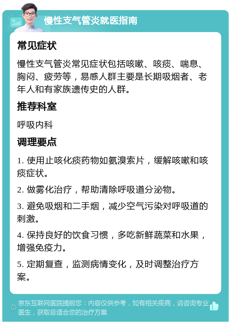 慢性支气管炎就医指南 常见症状 慢性支气管炎常见症状包括咳嗽、咳痰、喘息、胸闷、疲劳等，易感人群主要是长期吸烟者、老年人和有家族遗传史的人群。 推荐科室 呼吸内科 调理要点 1. 使用止咳化痰药物如氨溴索片，缓解咳嗽和咳痰症状。 2. 做雾化治疗，帮助清除呼吸道分泌物。 3. 避免吸烟和二手烟，减少空气污染对呼吸道的刺激。 4. 保持良好的饮食习惯，多吃新鲜蔬菜和水果，增强免疫力。 5. 定期复查，监测病情变化，及时调整治疗方案。