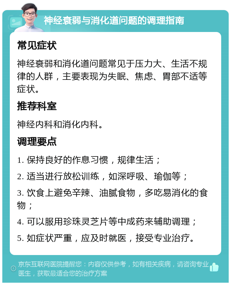 神经衰弱与消化道问题的调理指南 常见症状 神经衰弱和消化道问题常见于压力大、生活不规律的人群，主要表现为失眠、焦虑、胃部不适等症状。 推荐科室 神经内科和消化内科。 调理要点 1. 保持良好的作息习惯，规律生活； 2. 适当进行放松训练，如深呼吸、瑜伽等； 3. 饮食上避免辛辣、油腻食物，多吃易消化的食物； 4. 可以服用珍珠灵芝片等中成药来辅助调理； 5. 如症状严重，应及时就医，接受专业治疗。