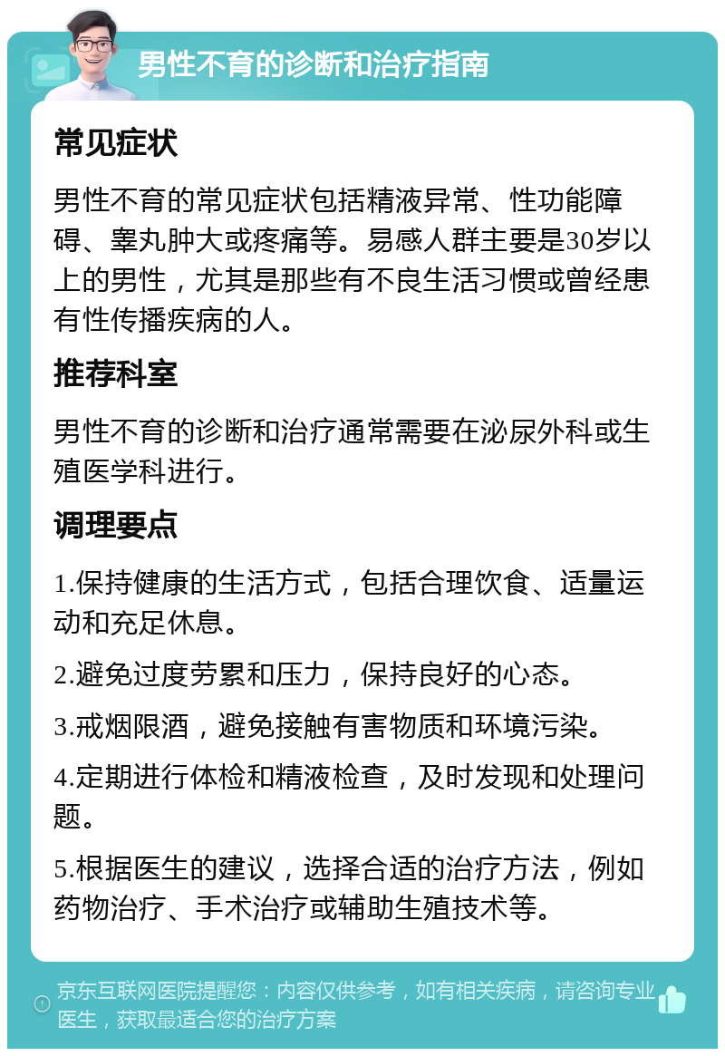 男性不育的诊断和治疗指南 常见症状 男性不育的常见症状包括精液异常、性功能障碍、睾丸肿大或疼痛等。易感人群主要是30岁以上的男性，尤其是那些有不良生活习惯或曾经患有性传播疾病的人。 推荐科室 男性不育的诊断和治疗通常需要在泌尿外科或生殖医学科进行。 调理要点 1.保持健康的生活方式，包括合理饮食、适量运动和充足休息。 2.避免过度劳累和压力，保持良好的心态。 3.戒烟限酒，避免接触有害物质和环境污染。 4.定期进行体检和精液检查，及时发现和处理问题。 5.根据医生的建议，选择合适的治疗方法，例如药物治疗、手术治疗或辅助生殖技术等。