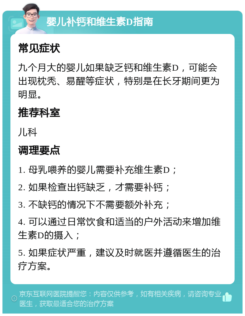 婴儿补钙和维生素D指南 常见症状 九个月大的婴儿如果缺乏钙和维生素D，可能会出现枕秃、易醒等症状，特别是在长牙期间更为明显。 推荐科室 儿科 调理要点 1. 母乳喂养的婴儿需要补充维生素D； 2. 如果检查出钙缺乏，才需要补钙； 3. 不缺钙的情况下不需要额外补充； 4. 可以通过日常饮食和适当的户外活动来增加维生素D的摄入； 5. 如果症状严重，建议及时就医并遵循医生的治疗方案。