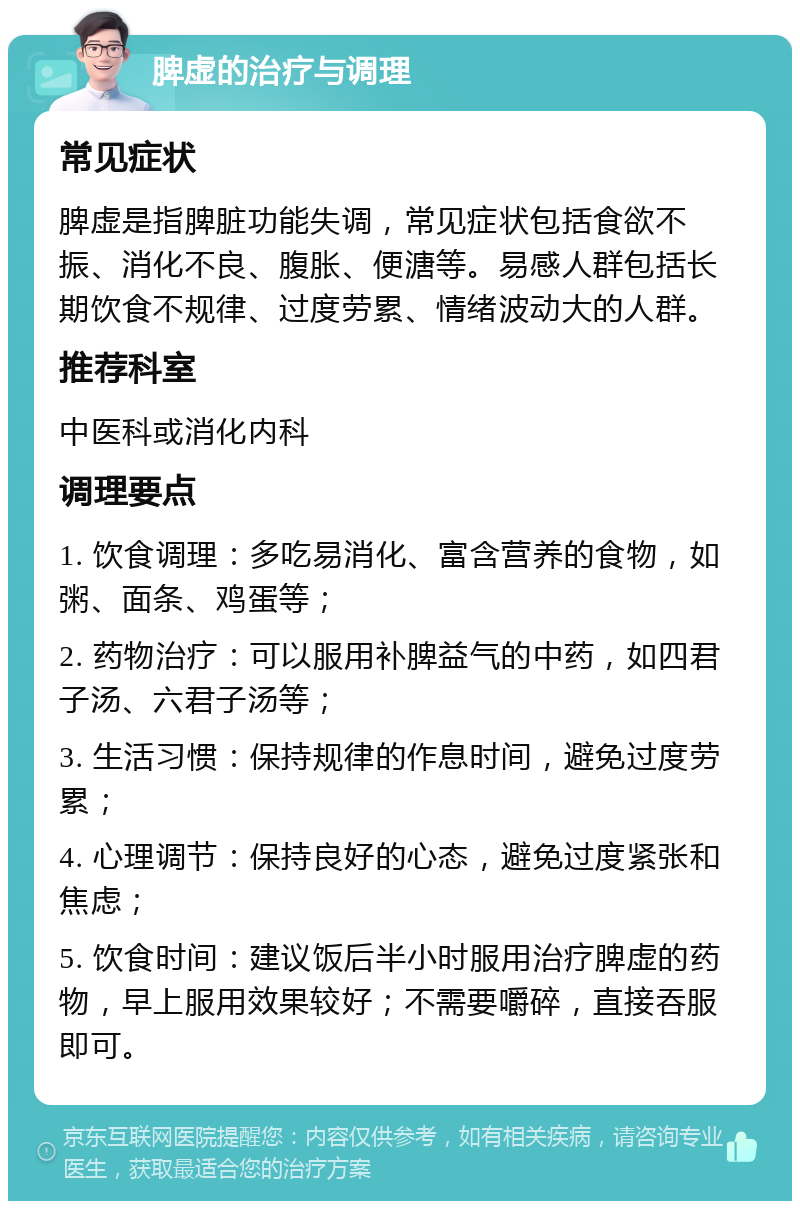 脾虚的治疗与调理 常见症状 脾虚是指脾脏功能失调，常见症状包括食欲不振、消化不良、腹胀、便溏等。易感人群包括长期饮食不规律、过度劳累、情绪波动大的人群。 推荐科室 中医科或消化内科 调理要点 1. 饮食调理：多吃易消化、富含营养的食物，如粥、面条、鸡蛋等； 2. 药物治疗：可以服用补脾益气的中药，如四君子汤、六君子汤等； 3. 生活习惯：保持规律的作息时间，避免过度劳累； 4. 心理调节：保持良好的心态，避免过度紧张和焦虑； 5. 饮食时间：建议饭后半小时服用治疗脾虚的药物，早上服用效果较好；不需要嚼碎，直接吞服即可。