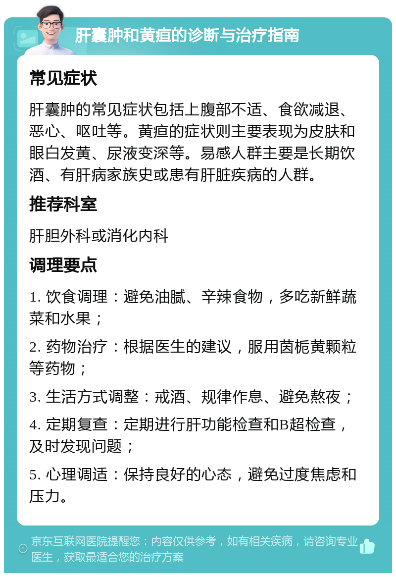 肝囊肿和黄疸的诊断与治疗指南 常见症状 肝囊肿的常见症状包括上腹部不适、食欲减退、恶心、呕吐等。黄疸的症状则主要表现为皮肤和眼白发黄、尿液变深等。易感人群主要是长期饮酒、有肝病家族史或患有肝脏疾病的人群。 推荐科室 肝胆外科或消化内科 调理要点 1. 饮食调理：避免油腻、辛辣食物，多吃新鲜蔬菜和水果； 2. 药物治疗：根据医生的建议，服用茵栀黄颗粒等药物； 3. 生活方式调整：戒酒、规律作息、避免熬夜； 4. 定期复查：定期进行肝功能检查和B超检查，及时发现问题； 5. 心理调适：保持良好的心态，避免过度焦虑和压力。