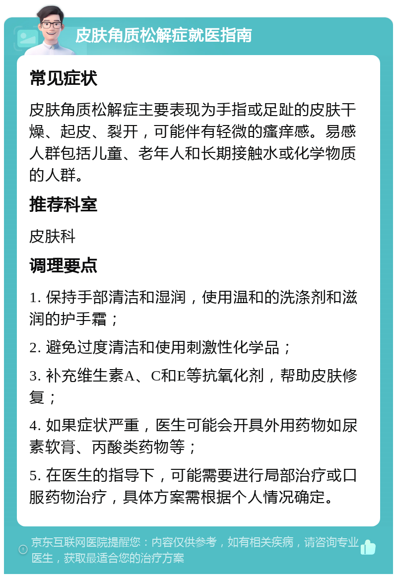 皮肤角质松解症就医指南 常见症状 皮肤角质松解症主要表现为手指或足趾的皮肤干燥、起皮、裂开，可能伴有轻微的瘙痒感。易感人群包括儿童、老年人和长期接触水或化学物质的人群。 推荐科室 皮肤科 调理要点 1. 保持手部清洁和湿润，使用温和的洗涤剂和滋润的护手霜； 2. 避免过度清洁和使用刺激性化学品； 3. 补充维生素A、C和E等抗氧化剂，帮助皮肤修复； 4. 如果症状严重，医生可能会开具外用药物如尿素软膏、丙酸类药物等； 5. 在医生的指导下，可能需要进行局部治疗或口服药物治疗，具体方案需根据个人情况确定。