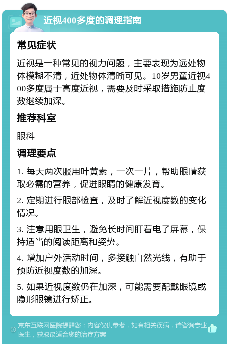 近视400多度的调理指南 常见症状 近视是一种常见的视力问题，主要表现为远处物体模糊不清，近处物体清晰可见。10岁男童近视400多度属于高度近视，需要及时采取措施防止度数继续加深。 推荐科室 眼科 调理要点 1. 每天两次服用叶黄素，一次一片，帮助眼睛获取必需的营养，促进眼睛的健康发育。 2. 定期进行眼部检查，及时了解近视度数的变化情况。 3. 注意用眼卫生，避免长时间盯着电子屏幕，保持适当的阅读距离和姿势。 4. 增加户外活动时间，多接触自然光线，有助于预防近视度数的加深。 5. 如果近视度数仍在加深，可能需要配戴眼镜或隐形眼镜进行矫正。