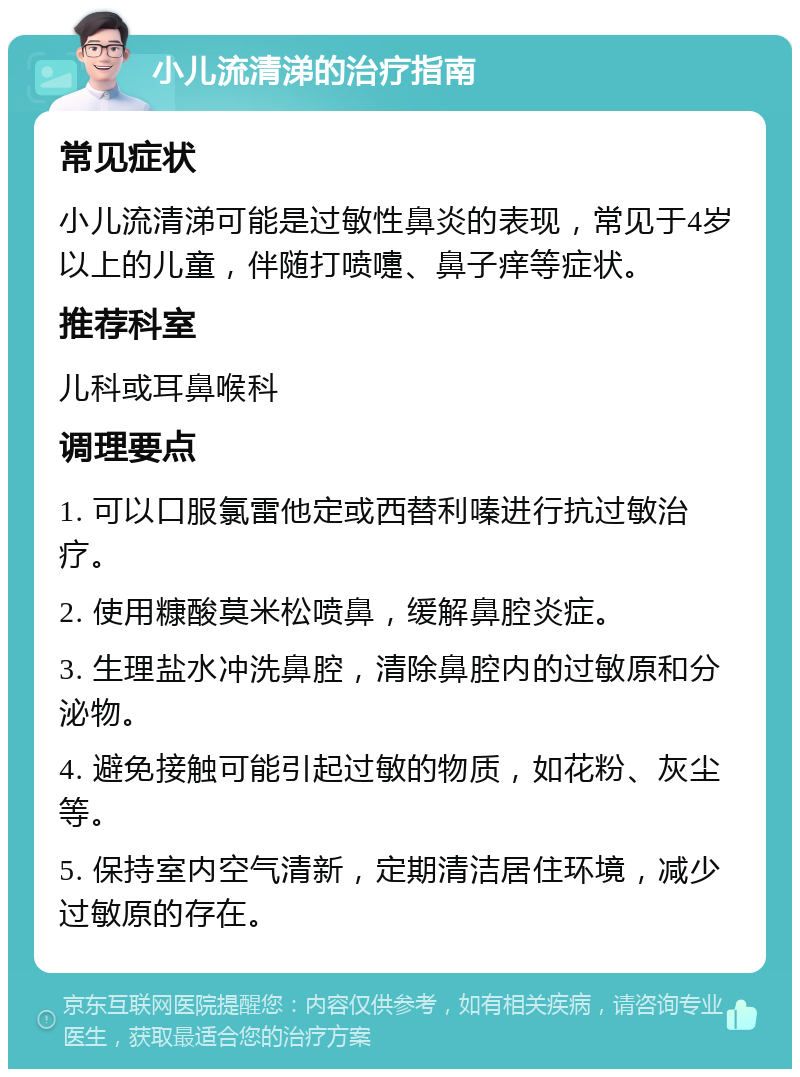 小儿流清涕的治疗指南 常见症状 小儿流清涕可能是过敏性鼻炎的表现，常见于4岁以上的儿童，伴随打喷嚏、鼻子痒等症状。 推荐科室 儿科或耳鼻喉科 调理要点 1. 可以口服氯雷他定或西替利嗪进行抗过敏治疗。 2. 使用糠酸莫米松喷鼻，缓解鼻腔炎症。 3. 生理盐水冲洗鼻腔，清除鼻腔内的过敏原和分泌物。 4. 避免接触可能引起过敏的物质，如花粉、灰尘等。 5. 保持室内空气清新，定期清洁居住环境，减少过敏原的存在。