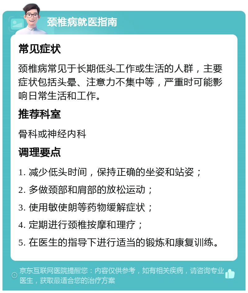 颈椎病就医指南 常见症状 颈椎病常见于长期低头工作或生活的人群，主要症状包括头晕、注意力不集中等，严重时可能影响日常生活和工作。 推荐科室 骨科或神经内科 调理要点 1. 减少低头时间，保持正确的坐姿和站姿； 2. 多做颈部和肩部的放松运动； 3. 使用敏使朗等药物缓解症状； 4. 定期进行颈椎按摩和理疗； 5. 在医生的指导下进行适当的锻炼和康复训练。