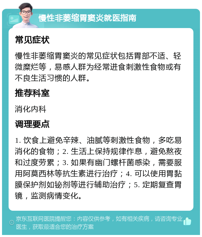 慢性非萎缩胃窦炎就医指南 常见症状 慢性非萎缩胃窦炎的常见症状包括胃部不适、轻微糜烂等，易感人群为经常进食刺激性食物或有不良生活习惯的人群。 推荐科室 消化内科 调理要点 1. 饮食上避免辛辣、油腻等刺激性食物，多吃易消化的食物；2. 生活上保持规律作息，避免熬夜和过度劳累；3. 如果有幽门螺杆菌感染，需要服用阿莫西林等抗生素进行治疗；4. 可以使用胃黏膜保护剂如铋剂等进行辅助治疗；5. 定期复查胃镜，监测病情变化。