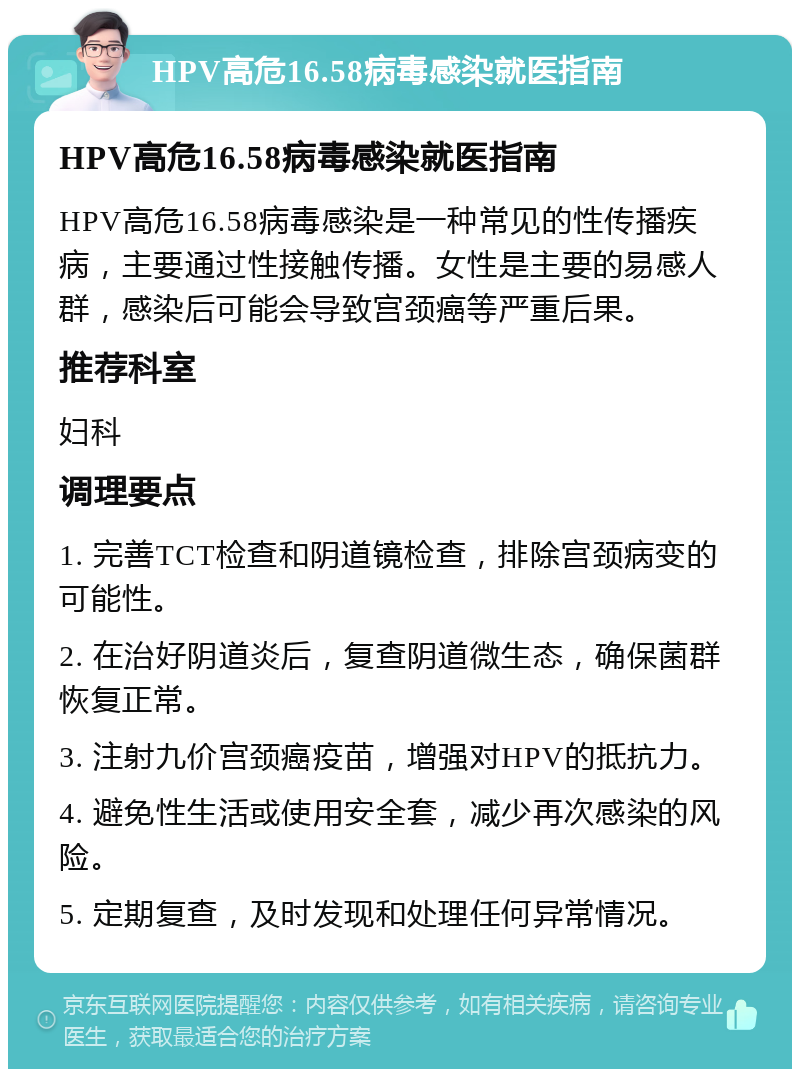 HPV高危16.58病毒感染就医指南 HPV高危16.58病毒感染就医指南 HPV高危16.58病毒感染是一种常见的性传播疾病，主要通过性接触传播。女性是主要的易感人群，感染后可能会导致宫颈癌等严重后果。 推荐科室 妇科 调理要点 1. 完善TCT检查和阴道镜检查，排除宫颈病变的可能性。 2. 在治好阴道炎后，复查阴道微生态，确保菌群恢复正常。 3. 注射九价宫颈癌疫苗，增强对HPV的抵抗力。 4. 避免性生活或使用安全套，减少再次感染的风险。 5. 定期复查，及时发现和处理任何异常情况。