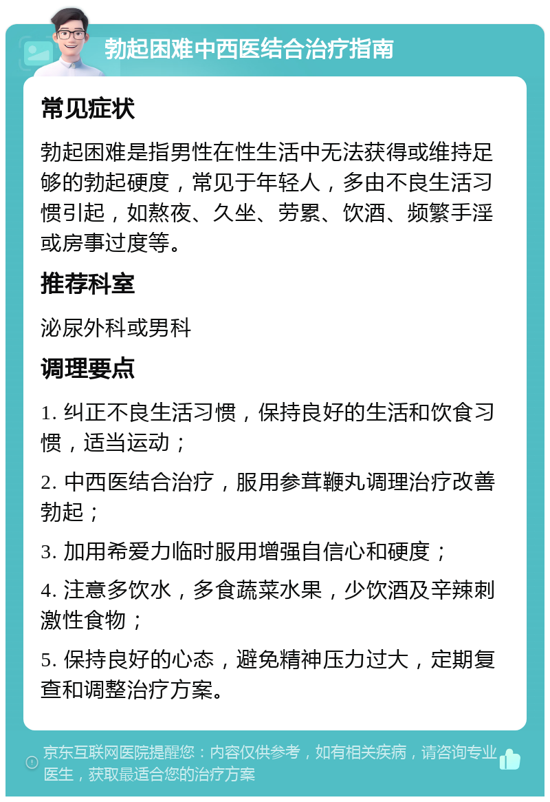 勃起困难中西医结合治疗指南 常见症状 勃起困难是指男性在性生活中无法获得或维持足够的勃起硬度，常见于年轻人，多由不良生活习惯引起，如熬夜、久坐、劳累、饮酒、频繁手淫或房事过度等。 推荐科室 泌尿外科或男科 调理要点 1. 纠正不良生活习惯，保持良好的生活和饮食习惯，适当运动； 2. 中西医结合治疗，服用参茸鞭丸调理治疗改善勃起； 3. 加用希爱力临时服用增强自信心和硬度； 4. 注意多饮水，多食蔬菜水果，少饮酒及辛辣刺激性食物； 5. 保持良好的心态，避免精神压力过大，定期复查和调整治疗方案。