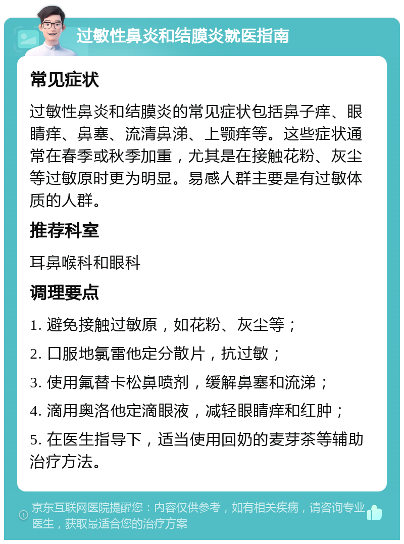 过敏性鼻炎和结膜炎就医指南 常见症状 过敏性鼻炎和结膜炎的常见症状包括鼻子痒、眼睛痒、鼻塞、流清鼻涕、上颚痒等。这些症状通常在春季或秋季加重，尤其是在接触花粉、灰尘等过敏原时更为明显。易感人群主要是有过敏体质的人群。 推荐科室 耳鼻喉科和眼科 调理要点 1. 避免接触过敏原，如花粉、灰尘等； 2. 口服地氯雷他定分散片，抗过敏； 3. 使用氟替卡松鼻喷剂，缓解鼻塞和流涕； 4. 滴用奥洛他定滴眼液，减轻眼睛痒和红肿； 5. 在医生指导下，适当使用回奶的麦芽茶等辅助治疗方法。