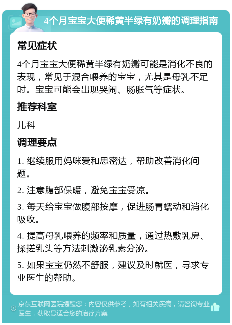 4个月宝宝大便稀黄半绿有奶瓣的调理指南 常见症状 4个月宝宝大便稀黄半绿有奶瓣可能是消化不良的表现，常见于混合喂养的宝宝，尤其是母乳不足时。宝宝可能会出现哭闹、肠胀气等症状。 推荐科室 儿科 调理要点 1. 继续服用妈咪爱和思密达，帮助改善消化问题。 2. 注意腹部保暖，避免宝宝受凉。 3. 每天给宝宝做腹部按摩，促进肠胃蠕动和消化吸收。 4. 提高母乳喂养的频率和质量，通过热敷乳房、揉搓乳头等方法刺激泌乳素分泌。 5. 如果宝宝仍然不舒服，建议及时就医，寻求专业医生的帮助。