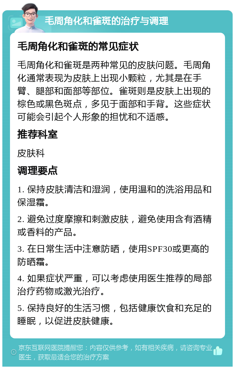 毛周角化和雀斑的治疗与调理 毛周角化和雀斑的常见症状 毛周角化和雀斑是两种常见的皮肤问题。毛周角化通常表现为皮肤上出现小颗粒，尤其是在手臂、腿部和面部等部位。雀斑则是皮肤上出现的棕色或黑色斑点，多见于面部和手背。这些症状可能会引起个人形象的担忧和不适感。 推荐科室 皮肤科 调理要点 1. 保持皮肤清洁和湿润，使用温和的洗浴用品和保湿霜。 2. 避免过度摩擦和刺激皮肤，避免使用含有酒精或香料的产品。 3. 在日常生活中注意防晒，使用SPF30或更高的防晒霜。 4. 如果症状严重，可以考虑使用医生推荐的局部治疗药物或激光治疗。 5. 保持良好的生活习惯，包括健康饮食和充足的睡眠，以促进皮肤健康。